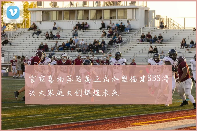 官宣喜讯苏若禹正式加盟福建SBS浔兴大家庭共创辉煌未来