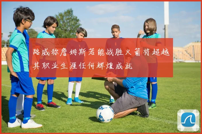 路威称詹姆斯若能战胜火箭将超越其职业生涯任何辉煌成就