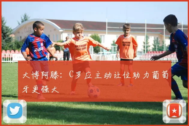 大博阿滕：C罗应主动让位助力葡萄牙更强大
