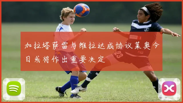 加拉塔萨雷与维拉达成协议莱奥今日或将作出重要决定