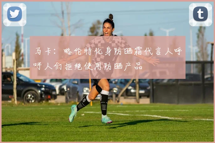 马卡：略伦特化身防晒霜代言人呼吁人们拒绝使用防晒产品