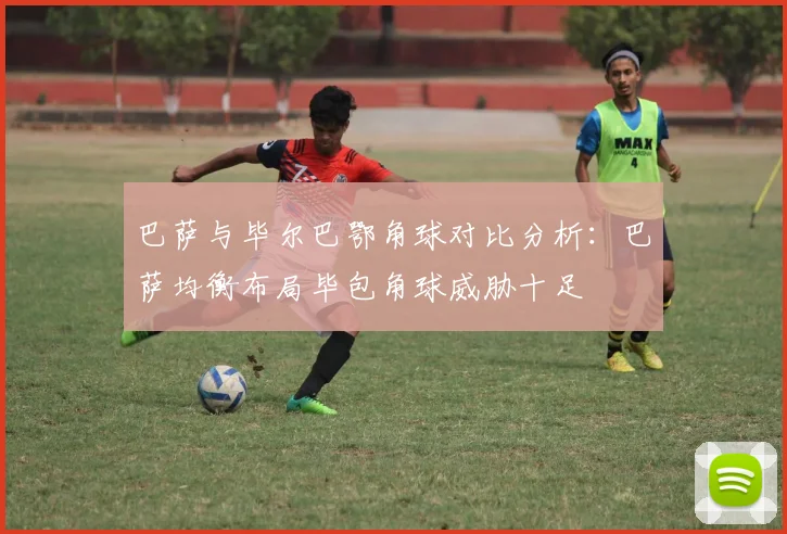 巴萨与毕尔巴鄂角球对比分析:巴萨均衡布局毕包角球威胁十足