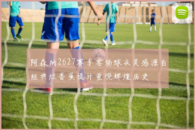 阿森纳2627赛季客场球衣灵感源自经典烂香蕉设计重现辉煌历史