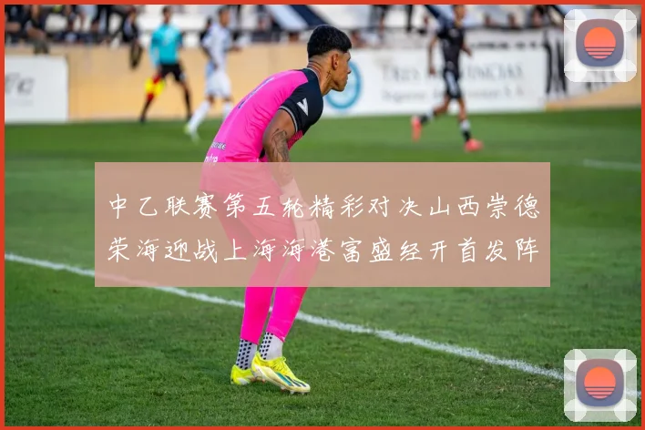 中乙联赛第五轮精彩对决山西崇德荣海迎战上海海港富盛经开首发阵容揭晓