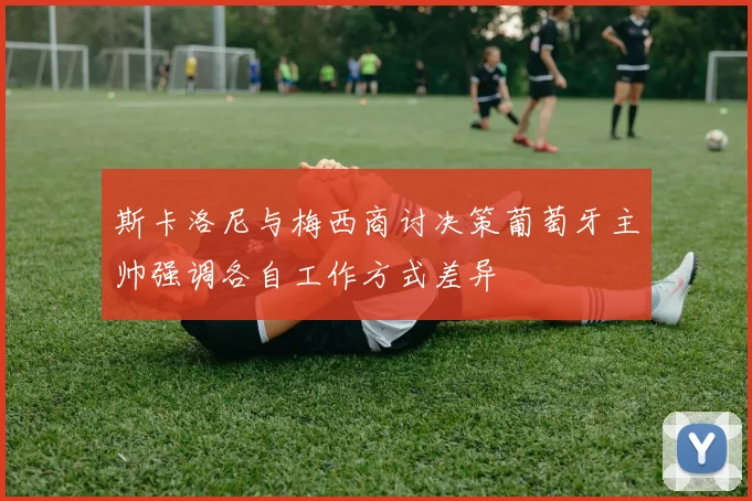 斯卡洛尼与梅西商讨决策葡萄牙主帅强调各自工作方式差异