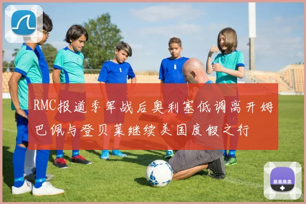 RMC报道季军战后奥利塞低调离开姆巴佩与登贝莱继续美国度假之行