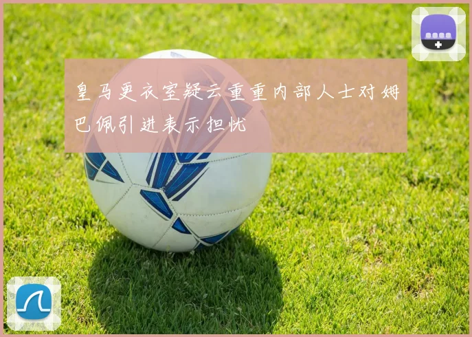 皇马更衣室疑云重重内部人士对姆巴佩引进表示担忧