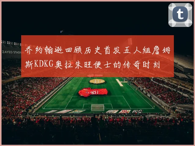 乔约翰逊回顾历史首发五人组詹姆斯KDKG奥拉朱旺便士的传奇时刻