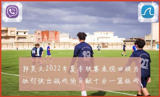 郭昊文2022年夏季联赛表现回顾为独行侠出战两场贡献十分一篮板两助攻