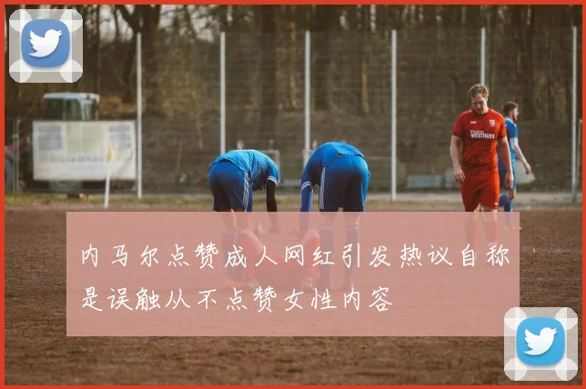 内马尔点赞成人网红引发热议自称是误触从不点赞女性内容