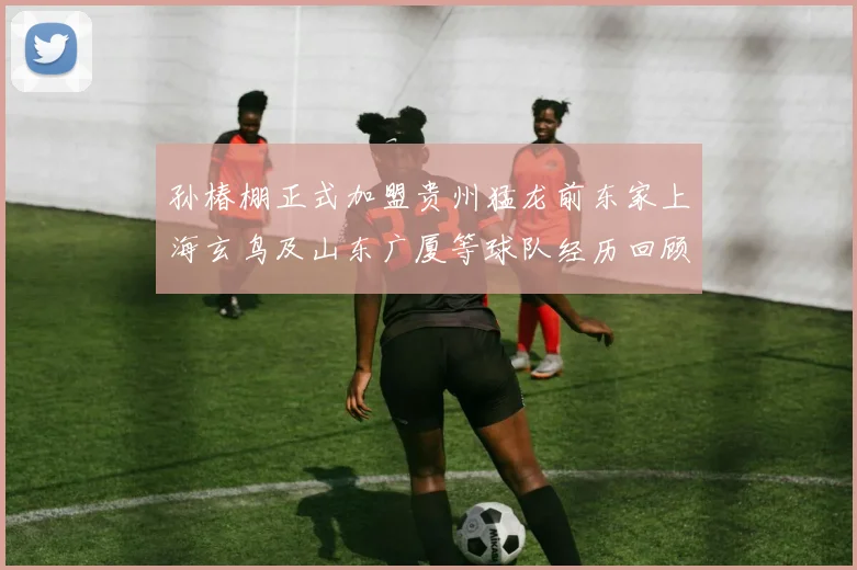 孙椿棚正式加盟贵州猛龙前东家上海玄鸟及山东广厦等球队经历回顾