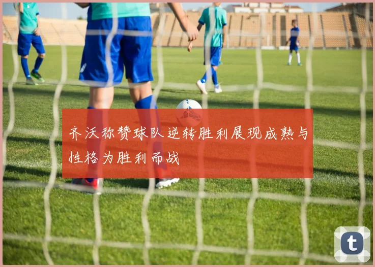 齐沃称赞球队逆转胜利展现成熟与性格为胜利而战