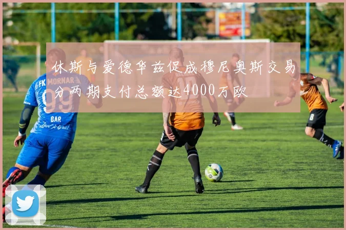休斯与爱德华兹促成穆尼奥斯交易分两期支付总额达4000万欧