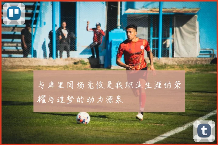 与库里同场竞技是我职业生涯的荣耀与追梦的动力源泉