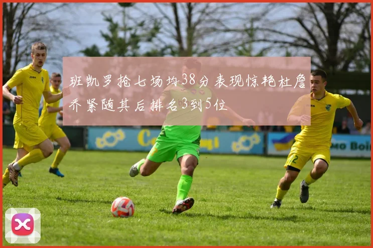 班凯罗抢七场均38分表现惊艳杜詹乔紧随其后排名3到5位