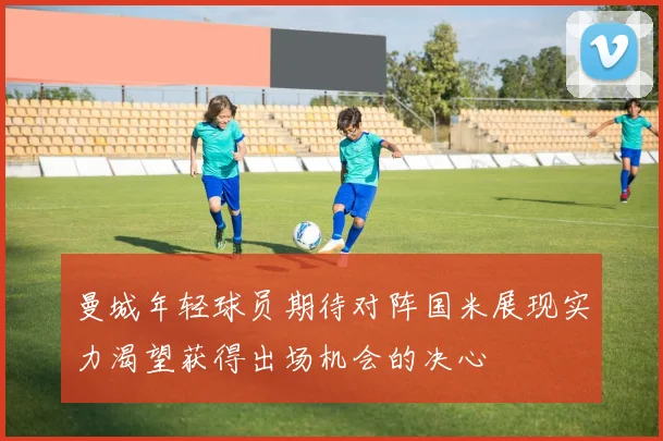 曼城年轻球员期待对阵国米展现实力渴望获得出场机会的决心