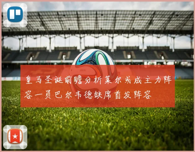 皇马圣诞前瞻分析莱尔或成主力阵容一员巴尔韦德缺席首发阵容