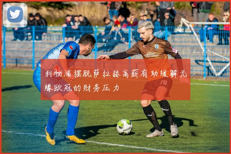 利物浦摆脱萨拉赫高薪有助缓解无缘欧冠的财务压力