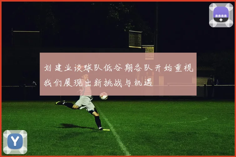 刘建业谈球队低谷期各队开始重视我们展现出新挑战与机遇
