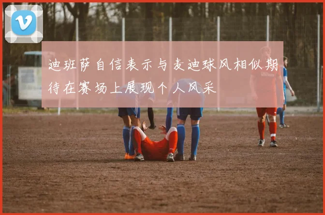 迪班萨自信表示与麦迪球风相似期待在赛场上展现个人风采