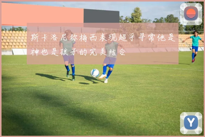 斯卡洛尼称梅西表现超乎寻常他是神也是孩子的完美结合