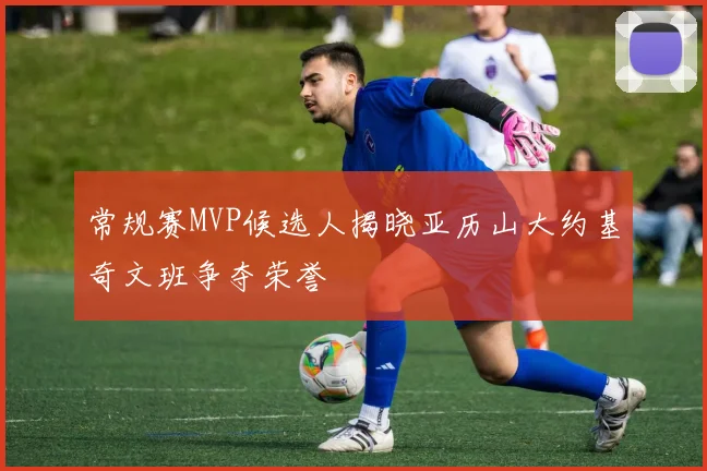 常规赛MVP候选人揭晓亚历山大约基奇文班争夺荣誉