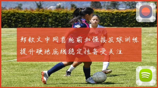 郑钦文中网首轮前加强接发球训练提升硬地底线稳定性备受关注