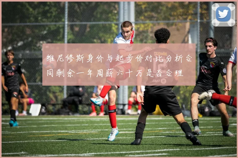 维尼修斯身价与起步价对比分析合同剩余一年周薪六十万是否合理