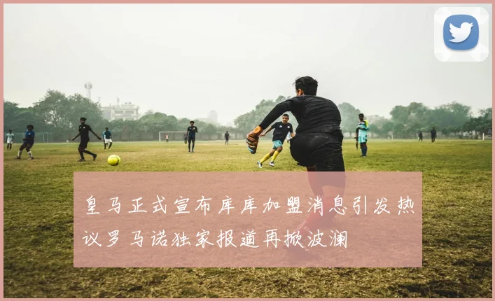 皇马正式宣布库库加盟消息引发热议罗马诺独家报道再掀波澜