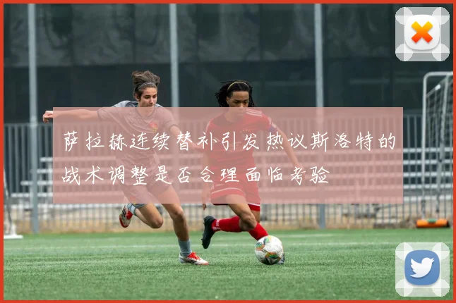萨拉赫连续替补引发热议斯洛特的战术调整是否合理面临考验