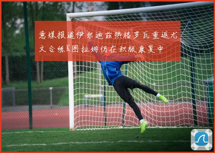 意媒报道伊尔迪兹热格罗瓦重返尤文合练K图拉姆仍在积极康复中