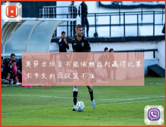 奥萨尔坦言不能依赖裁判赢得比赛末节失利因投篮不准
