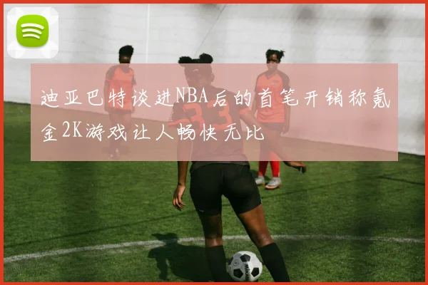 迪亚巴特谈进NBA后的首笔开销称氪金2K游戏让人畅快无比